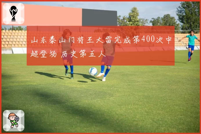 山东泰山门将王大雷完成第400次中超登场 历史第五人