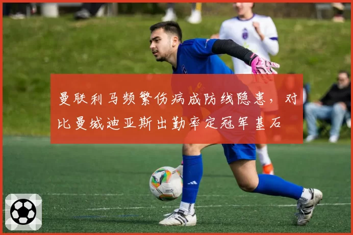 曼联利马频繁伤病成防线隐患，对比曼城迪亚斯出勤率定冠军基石