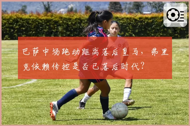 巴萨中场跑动距离落后皇马，弗里克依赖传控是否已落后时代？