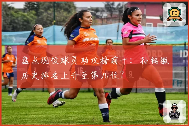 盘点现役球员助攻榜前十：孙铭徽历史排名上升至第几位？