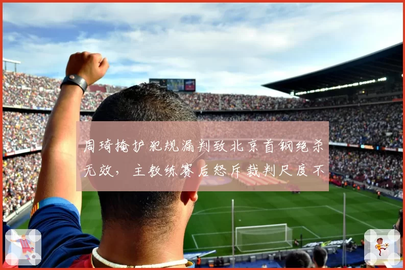 周琦掩护犯规漏判致北京首钢绝杀无效,主教练赛后怒斥裁判尺度不一