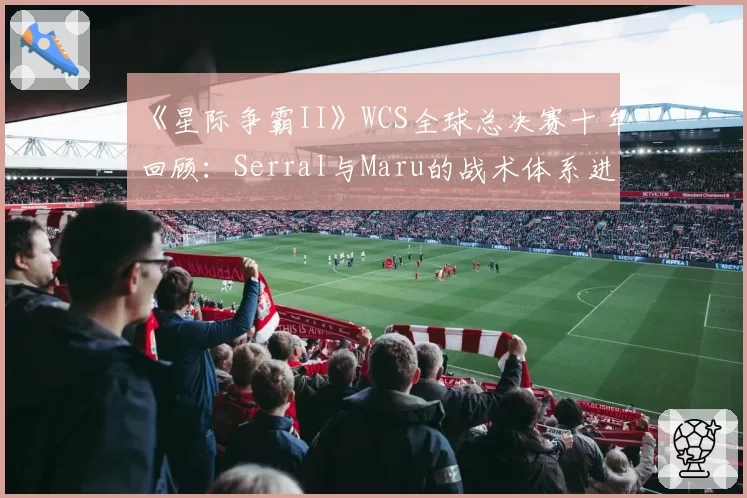 《星际争霸II》WCS全球总决赛十年回顾：Serral与Maru的战术体系进化分析