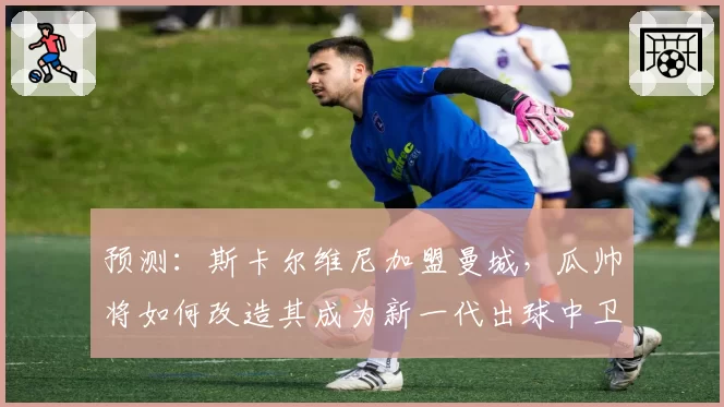 预测：斯卡尔维尼加盟曼城，瓜帅将如何改造其成为新一代出球中卫标杆？