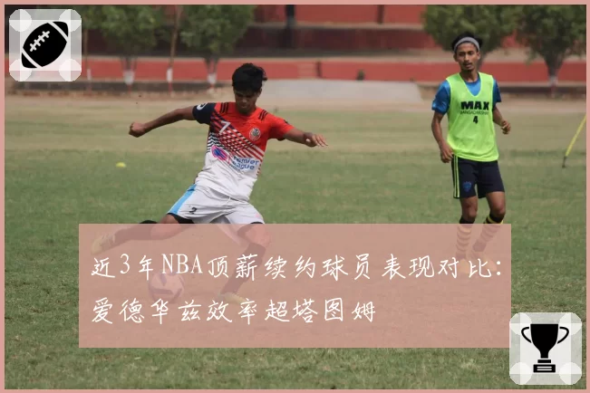 近3年NBA顶薪续约球员表现对比：爱德华兹效率超塔图姆