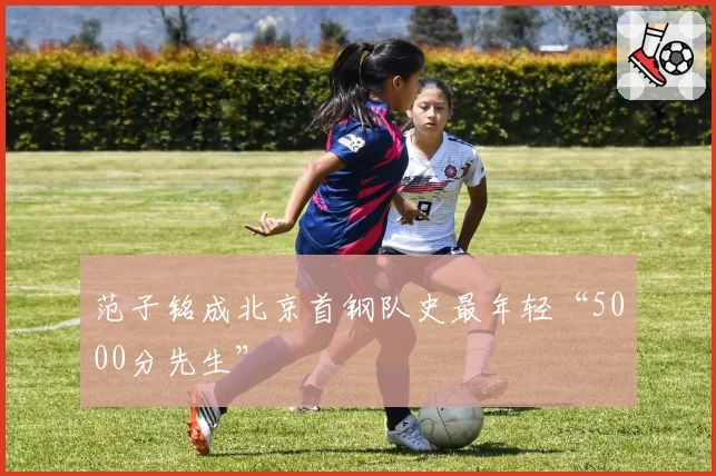 范子铭成北京首钢队史最年轻“5000分先生”