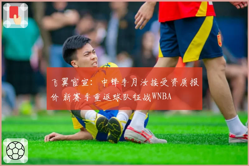 飞翼官宣：中锋李月汝接受资质报价 新赛季重返球队征战WNBA