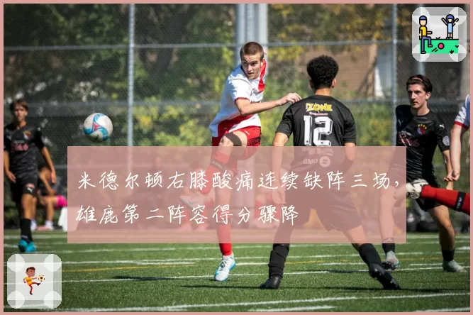 米德尔顿右膝酸痛连续缺阵三场，雄鹿第二阵容得分骤降
