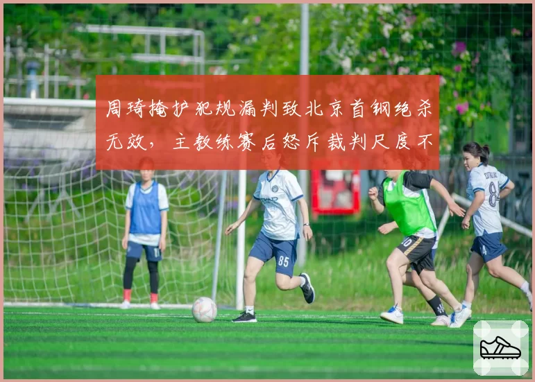 周琦掩护犯规漏判致北京首钢绝杀无效,主教练赛后怒斥裁判尺度不一