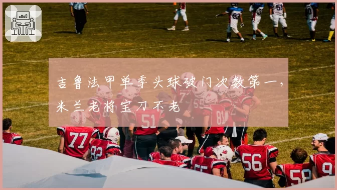 吉鲁法甲单季头球破门次数第一,米兰老将宝刀不老