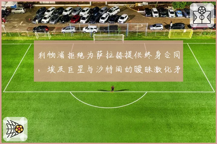 利物浦拒绝为萨拉赫提供终身合同，埃及巨星与沙特间的暧昧激化矛盾