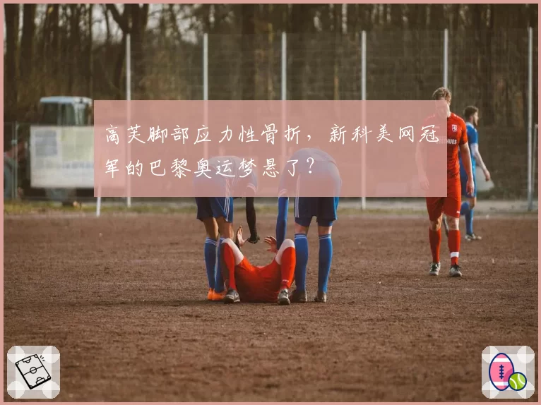 高芙脚部应力性骨折，新科美网冠军的巴黎奥运梦悬了？