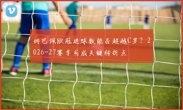 姆巴佩欧冠进球数能否超越C罗？2026-27赛季或成关键转折点