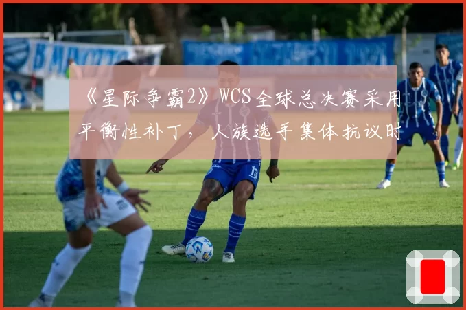 《星际争霸2》WCS全球总决赛采用平衡性补丁，人族选手集体抗议时机不当