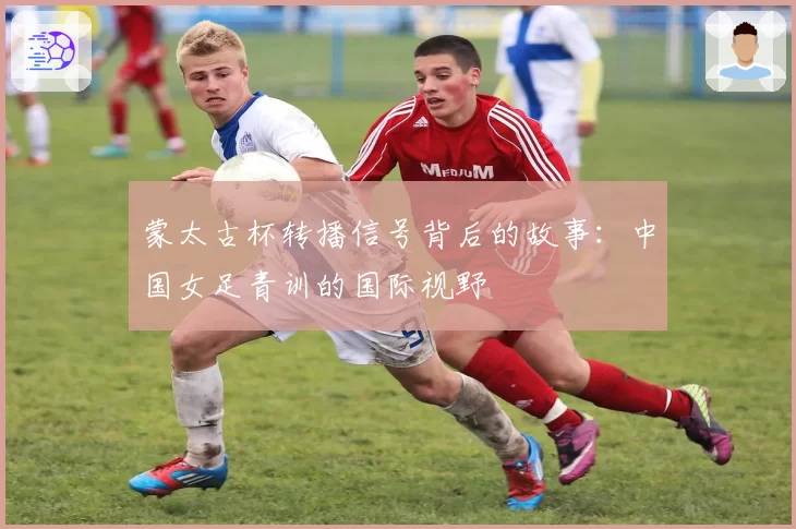 蒙太古杯转播信号背后的故事:中国女足青训的国际视野
