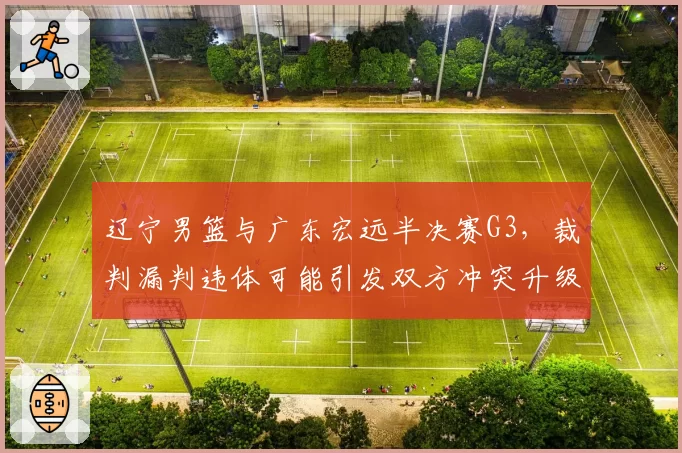 辽宁男篮与广东宏远半决赛G3,裁判漏判违体可能引发双方冲突升级