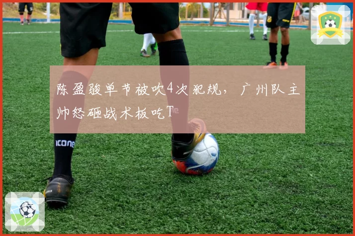 陈盈骏单节被吹4次犯规，广州队主帅怒砸战术板吃T