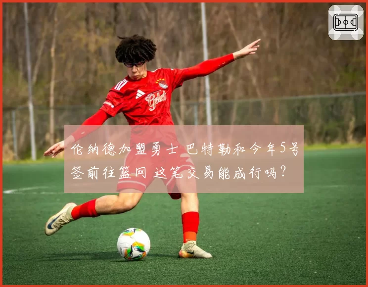 伦纳德加盟勇士 巴特勒和今年5号签前往篮网 这笔交易能成行吗?