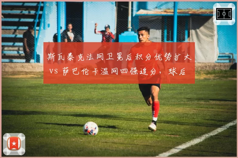 斯瓦泰克法网卫冕后积分优势扩大 vs 萨巴伦卡温网四强追分,球后宝座悬念延续