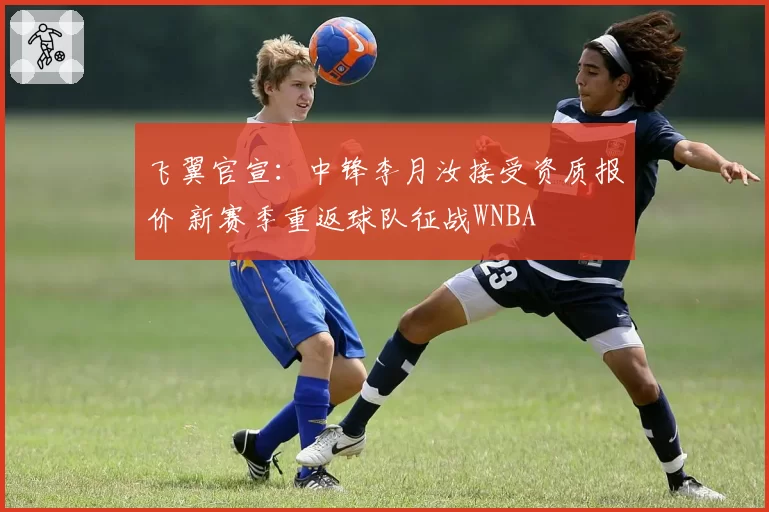 飞翼官宣：中锋李月汝接受资质报价 新赛季重返球队征战WNBA
