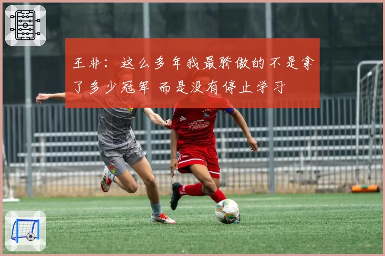 王非：这么多年我最骄傲的不是拿了多少冠军 而是没有停止学习