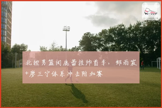 北控男篮闵鹿蕾挂帅首季，邹雨宸+廖三宁体系冲击附加赛