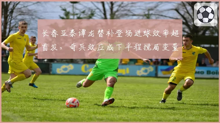 长春亚泰谭龙替补登场进球效率超首发，奇兵效应成下半程搅局变量