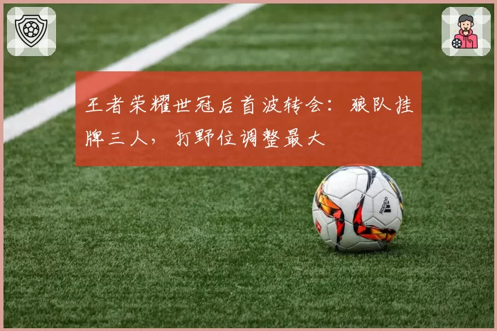 王者荣耀世冠后首波转会：狼队挂牌三人，打野位调整最大