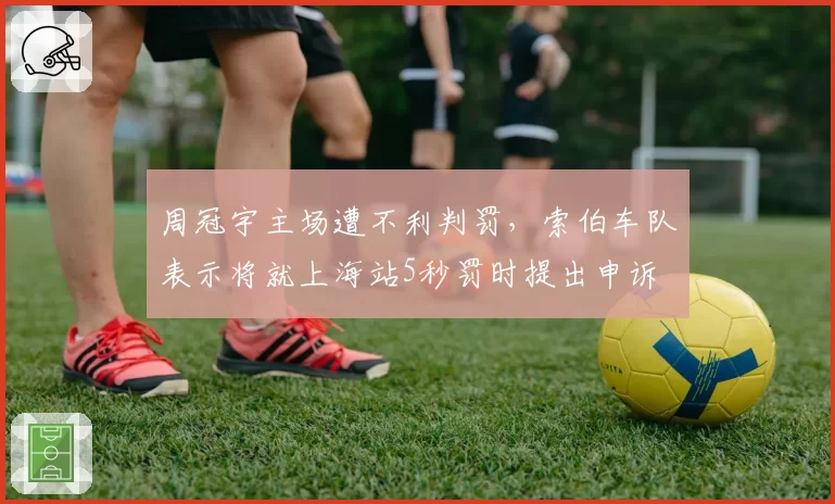 周冠宇主场遭不利判罚，索伯车队表示将就上海站5秒罚时提出申诉