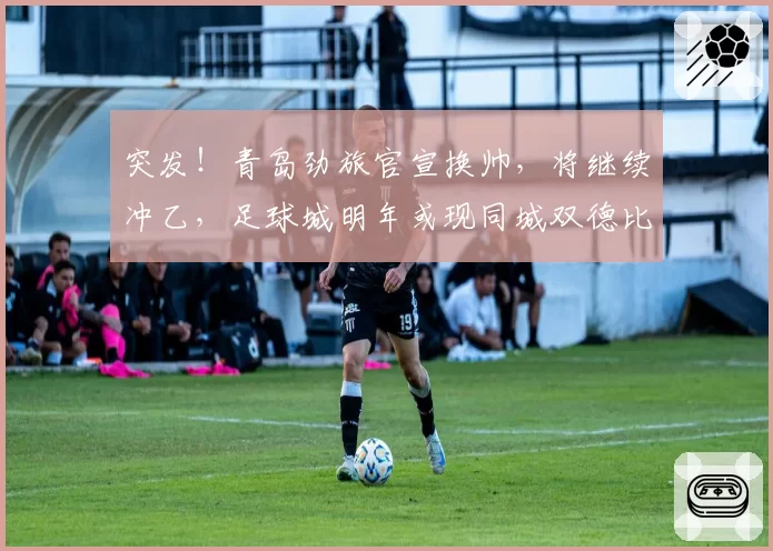 突发！青岛劲旅官宣换帅，将继续冲乙，足球城明年或现同城双德比