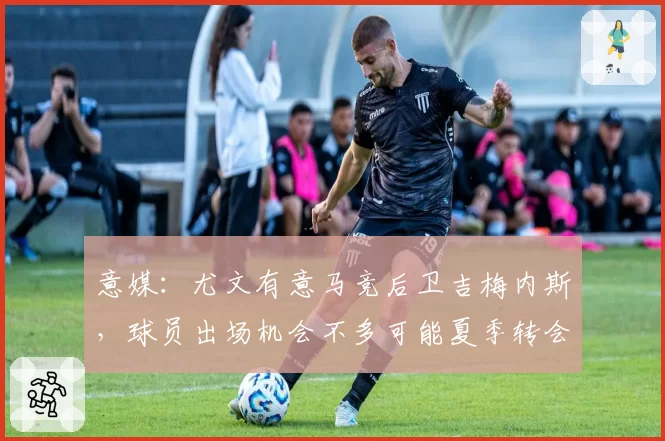 意媒:尤文有意马竞后卫吉梅内斯,球员出场机会不多可能夏季转会