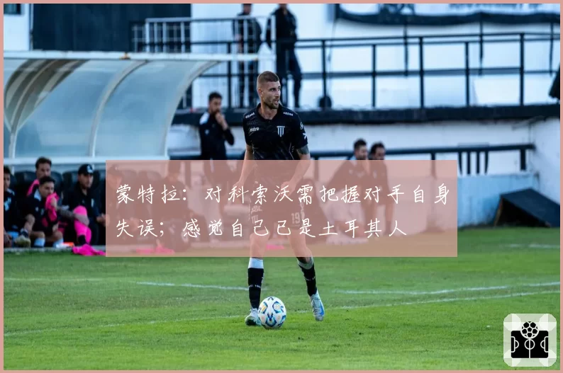 蒙特拉:对科索沃需把握对手自身失误;感觉自己已是土耳其人