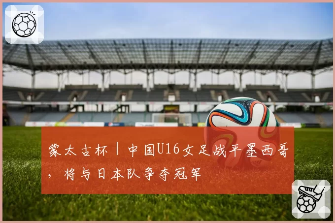 蒙太古杯｜中国U16女足战平墨西哥，将与日本队争夺冠军