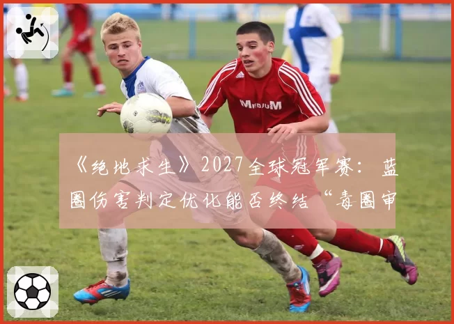 《绝地求生》2027全球冠军赛：蓝圈伤害判定优化能否终结“毒圈审判”的世代争议？