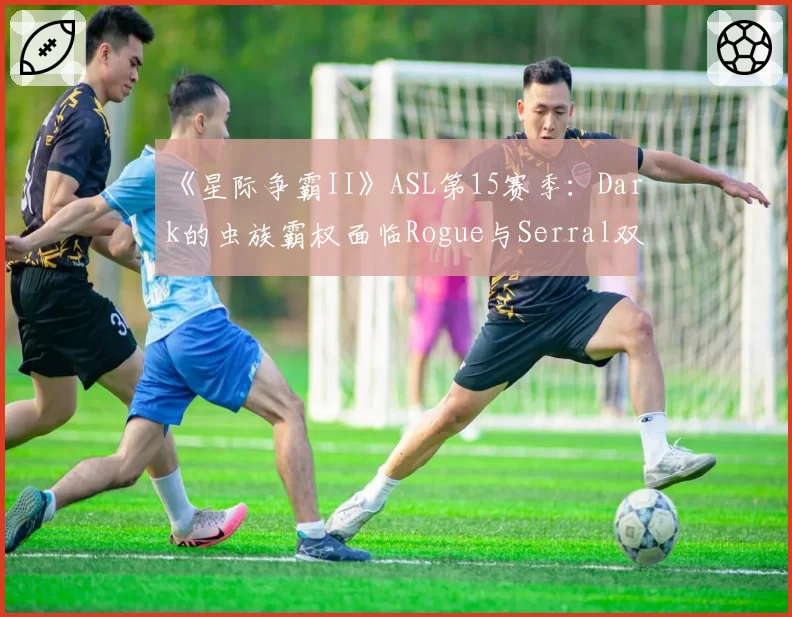 《星际争霸II》ASL第15赛季：Dark的虫族霸权面临Rogue与Serral双重挑战