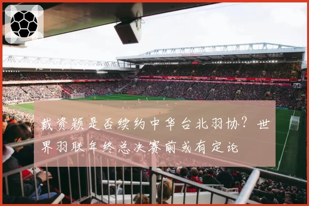 戴资颖是否续约中华台北羽协？世界羽联年终总决赛前或有定论