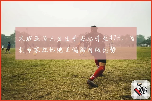 文班亚马三分出手占比升至47%，马刺专家担忧他正偏离内线优势