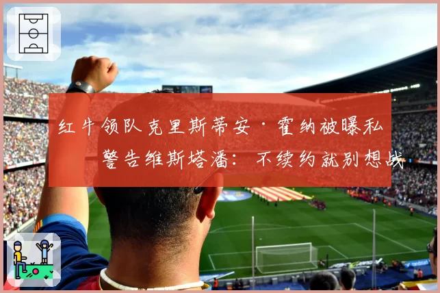 红牛领队克里斯蒂安·霍纳被曝私下警告维斯塔潘：不续约就别想战术支持