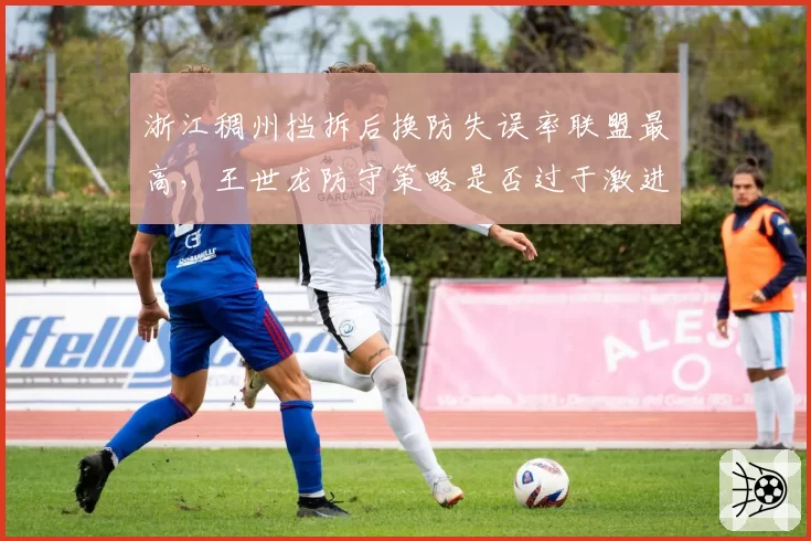 浙江稠州挡拆后换防失误率联盟最高，王世龙防守策略是否过于激进？