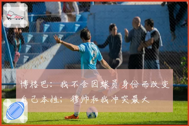 博格巴:我不会因球员身份而改变自己本性;穆帅和我冲突最大