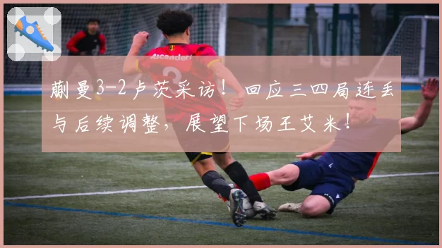 蒯曼3-2卢茨采访!回应三四局连丢与后续调整,展望下场王艾米!