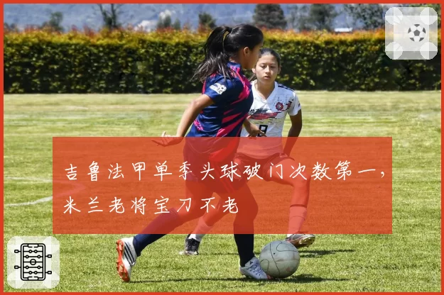 吉鲁法甲单季头球破门次数第一,米兰老将宝刀不老