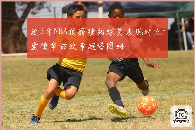 近3年NBA顶薪续约球员表现对比：爱德华兹效率超塔图姆