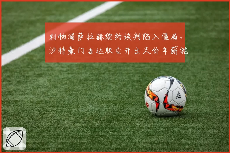 利物浦萨拉赫续约谈判陷入僵局，沙特豪门吉达联合开出天价年薪挖角