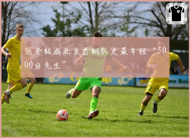范子铭成北京首钢队史最年轻“5000分先生”