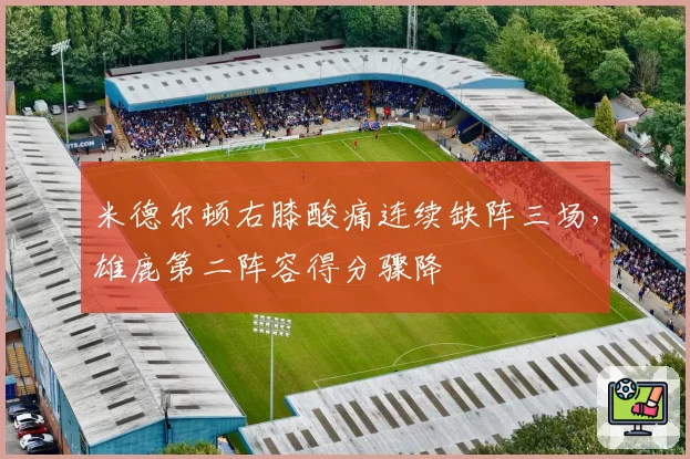 米德尔顿右膝酸痛连续缺阵三场，雄鹿第二阵容得分骤降