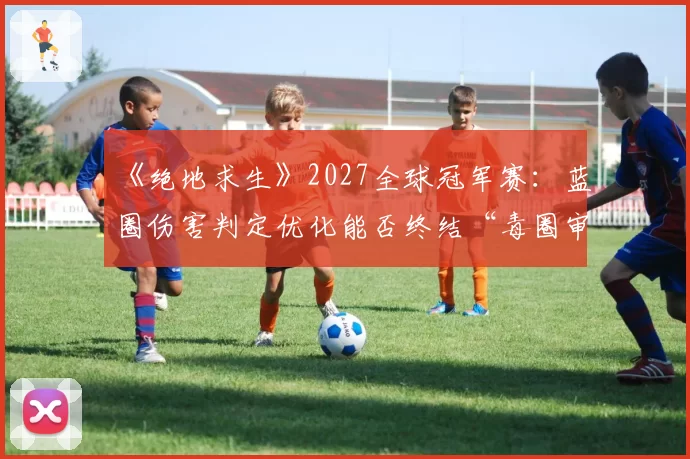 《绝地求生》2027全球冠军赛：蓝圈伤害判定优化能否终结“毒圈审判”的世代争议？