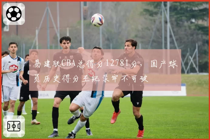 易建联CBA总得分12781分，国产球员历史得分王纪录牢不可破