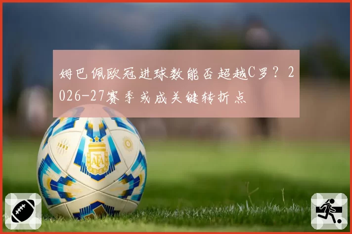 姆巴佩欧冠进球数能否超越C罗？2026-27赛季或成关键转折点