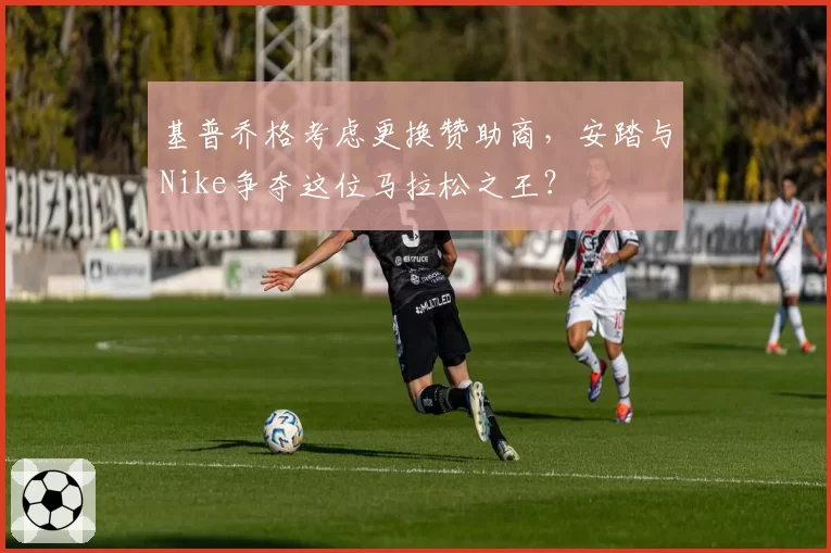 基普乔格考虑更换赞助商,安踏与Nike争夺这位马拉松之王?