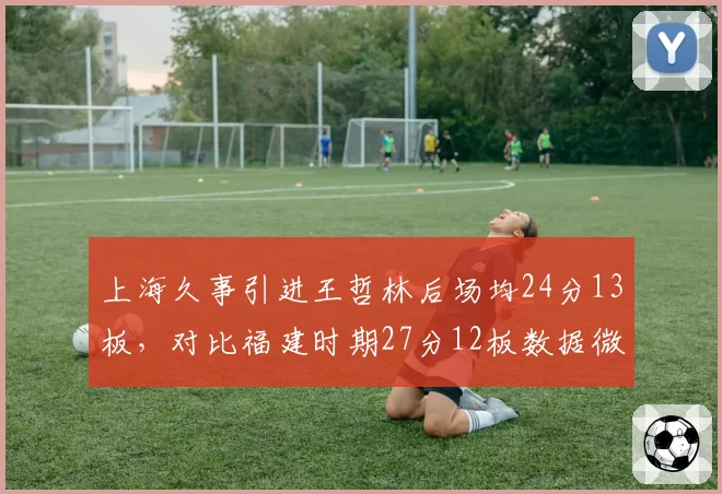 上海久事引进王哲林后场均24分13板,对比福建时期27分12板数据微降